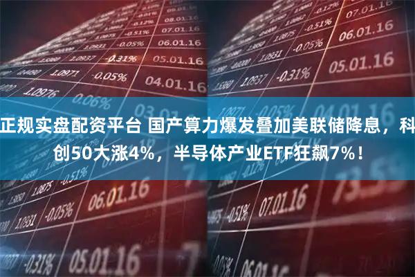 正规实盘配资平台 国产算力爆发叠加美联储降息，科创50大涨4%，半导体产业ETF狂飙7%！