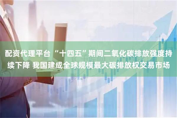 配资代理平台 “十四五”期间二氧化碳排放强度持续下降 我国建成全球规模最大碳排放权交易市场