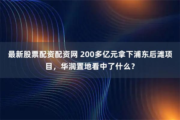 最新股票配资配资网 200多亿元拿下浦东后滩项目，华润置地看中了什么？
