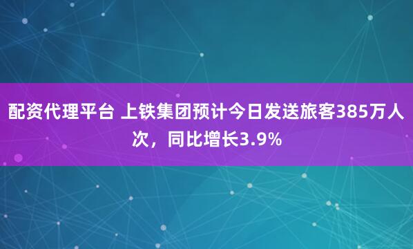 配资代理平台 上铁集团预计今日发送旅客385万人次，同比增长3.9%