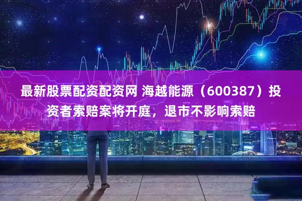 最新股票配资配资网 海越能源（600387）投资者索赔案将开庭，退市不影响索赔
