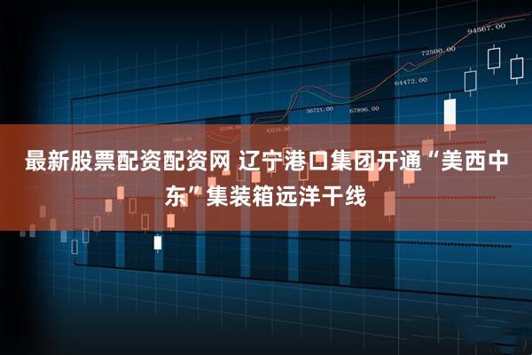 最新股票配资配资网 辽宁港口集团开通“美西中东”集装箱远洋干线