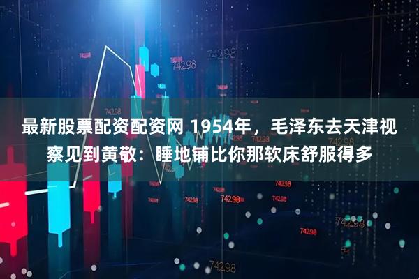 最新股票配资配资网 1954年，毛泽东去天津视察见到黄敬：睡地铺比你那软床舒服得多