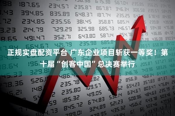 正规实盘配资平台 广东企业项目斩获一等奖！第十届“创客中国”总决赛举行