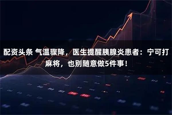 配资头条 气温骤降，医生提醒胰腺炎患者：宁可打麻将，也别随意做5件事！