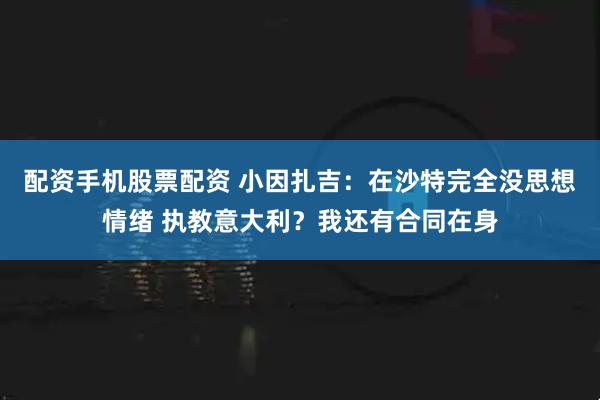 配资手机股票配资 小因扎吉：在沙特完全没思想情绪 执教意大利？我还有合同在身