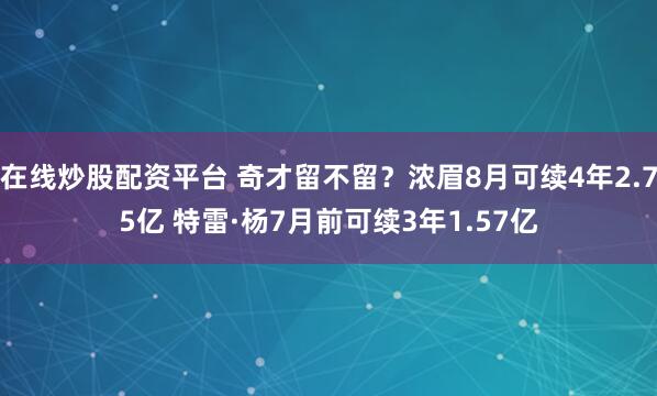 在线炒股配资平台 奇才留不留？浓眉8月可续4年2.75亿 特雷·杨7月前可续3年1.57亿