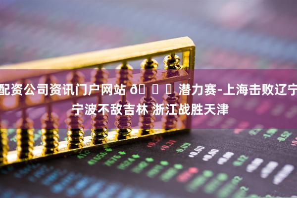 配资公司资讯门户网站 🏀潜力赛-上海击败辽宁 宁波不敌吉林 浙江战胜天津