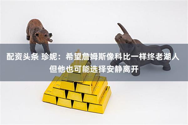 配资头条 珍妮：希望詹姆斯像科比一样终老湖人 但他也可能选择安静离开