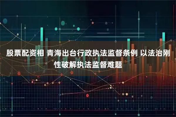 股票配资相 青海出台行政执法监督条例 以法治刚性破解执法监督难题