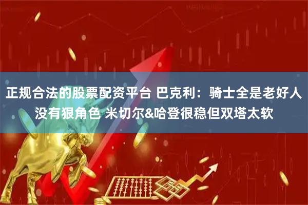 正规合法的股票配资平台 巴克利：骑士全是老好人没有狠角色 米切尔&哈登很稳但双塔太软