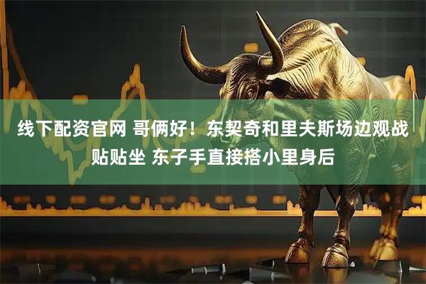 线下配资官网 哥俩好！东契奇和里夫斯场边观战贴贴坐 东子手直接搭小里身后