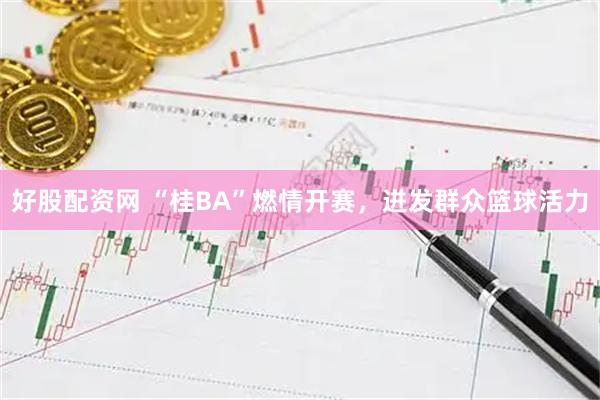 好股配资网 “桂BA”燃情开赛，迸发群众篮球活力