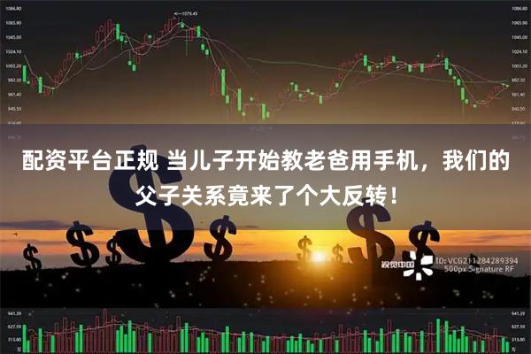 配资平台正规 当儿子开始教老爸用手机，我们的父子关系竟来了个大反转！