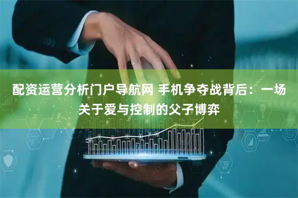 配资运营分析门户导航网 手机争夺战背后：一场关于爱与控制的父子博弈