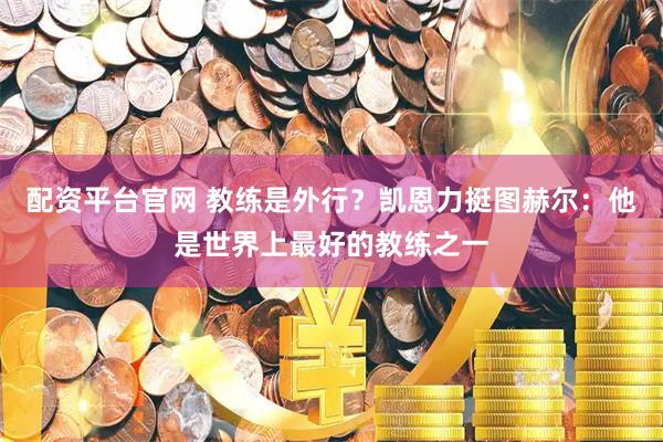 配资平台官网 教练是外行?凯恩力挺图赫尔:他是世界上最好的教练之一