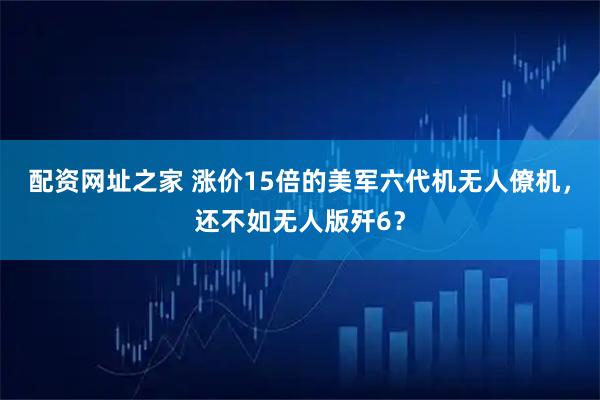 配资网址之家 涨价15倍的美军六代机无人僚机，还不如无人版歼6？