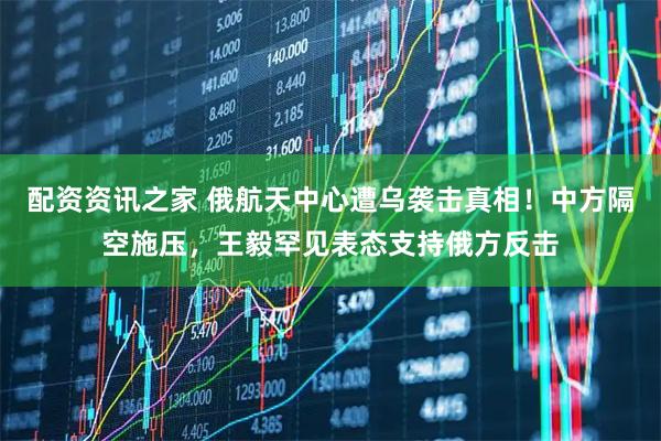 配资资讯之家 俄航天中心遭乌袭击真相！中方隔空施压，王毅罕见表态支持俄方反击