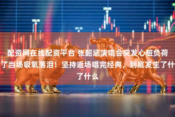 配资网在线配资平台 张韶涵演唱会突发心脏负荷不了当场吸氧落泪！坚持返场唱完经典，到底发生了什么
