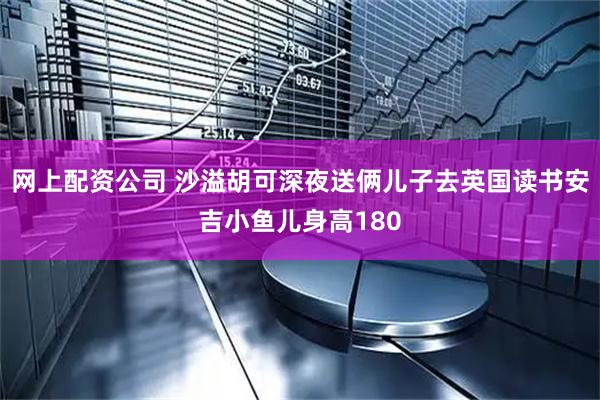 网上配资公司 沙溢胡可深夜送俩儿子去英国读书安吉小鱼儿身高180
