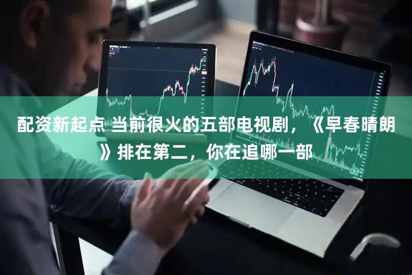 配资新起点 当前很火的五部电视剧，《早春晴朗》排在第二，你在追哪一部