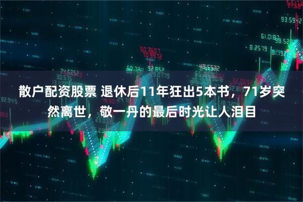 散户配资股票 退休后11年狂出5本书，71岁突然离世，敬一丹的最后时光让人泪目