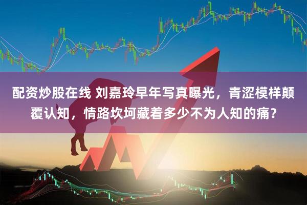 配资炒股在线 刘嘉玲早年写真曝光，青涩模样颠覆认知，情路坎坷藏着多少不为人知的痛？