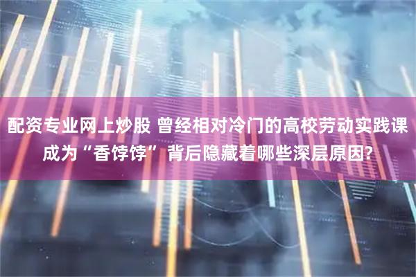 配资专业网上炒股 曾经相对冷门的高校劳动实践课成为“香饽饽” 背后隐藏着哪些深层原因?
