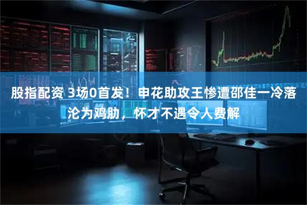 股指配资 3场0首发！申花助攻王惨遭邵佳一冷落沦为鸡肋，怀才不遇令人费解