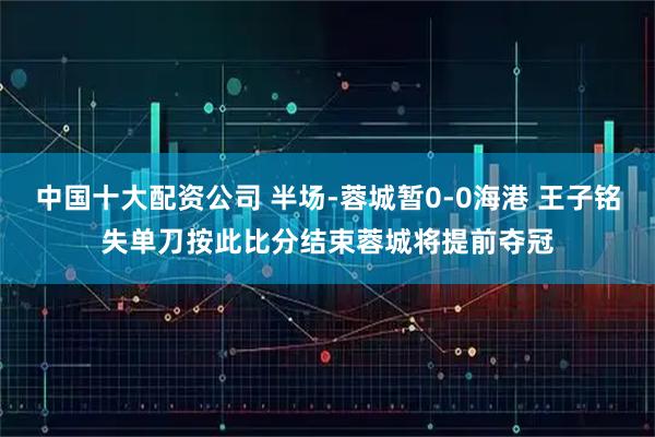 中国十大配资公司 半场-蓉城暂0-0海港 王子铭失单刀按此比分结束蓉城将提前夺冠