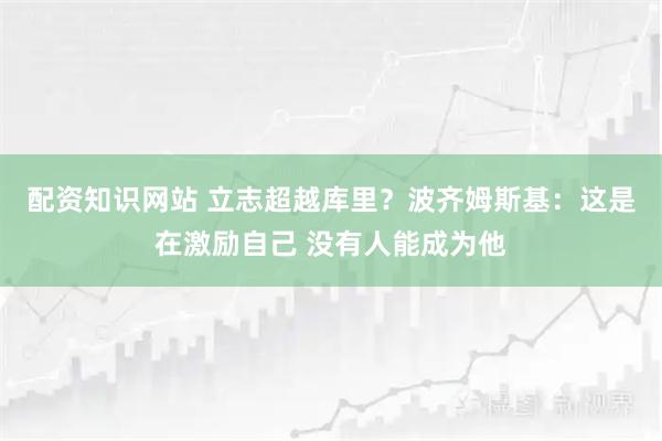 配资知识网站 立志超越库里？波齐姆斯基：这是在激励自己 没有人能成为他