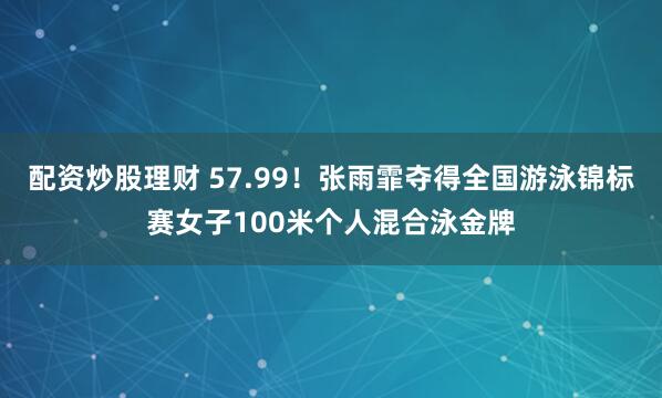 配资炒股理财 57.99！张雨霏夺得全国游泳锦标赛女子100米个人混合泳金牌